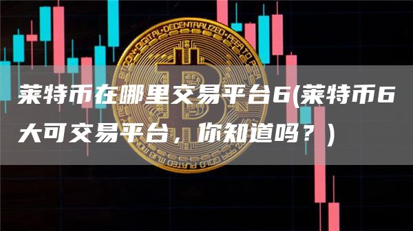 莱特币在哪里交易平台6 - 莱特币6大可交易平台，你知道吗？